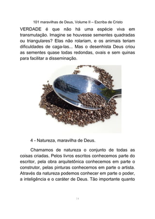 101 maravilhas de Deus, Volume II – Escriba de Cristo
VERDADE é que não há uma espécie viva em
transmutação. Imagine se houvesse sementes quadradas
ou triangulares? Elas não rolariam, e os animais teriam
dificuldades de caga-las... Mas o desenhista Deus criou
as sementes quase todas redondas, ovais e sem quinas
para facilitar a disseminação.
4 - Natureza, maravilha de Deus.
Chamamos de natureza o conjunto de todas as
coisas criadas. Pelos livros escritos conhecemos parte do
escritor, pela obra arquitetônica conhecemos em parte o
construtor, pelas pinturas conhecemos em parte o artista.
Através da natureza podemos conhecer em parte o poder,
a inteligência e o caráter de Deus. Tão importante quanto
14
 