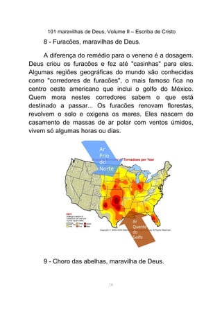 101 maravilhas de Deus, Volume II – Escriba de Cristo
8 - Furacões, maravilhas de Deus.
A diferença do remédio para o veneno é a dosagem.
Deus criou os furacões e fez até "casinhas" para eles.
Algumas regiões geográficas do mundo são conhecidas
como "corredores de furacões", o mais famoso fica no
centro oeste americano que inclui o golfo do México.
Quem mora nestes corredores sabem o que está
destinado a passar... Os furacões renovam florestas,
revolvem o solo e oxigena os mares. Eles nascem do
casamento de massas de ar polar com ventos úmidos,
vivem só algumas horas ou dias.
9 - Choro das abelhas, maravilha de Deus.
18
 