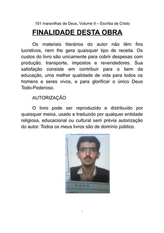 101 maravilhas de Deus, Volume II – Escriba de Cristo
FINALIDADE DESTA OBRA
Os materiais literários do autor não têm fins
lucrativos, nem lhe gera quaisquer tipo de receita. Os
custos do livro são unicamente para cobrir despesas com
produção, transporte, impostos e revendedores. Sua
satisfação consiste em contribuir para o bem da
educação, uma melhor qualidade de vida para todos os
homens e seres vivos, e para glorificar o único Deus
Todo-Poderoso.
AUTORIZAÇÃO
O livro pode ser reproduzido e distribuído por
quaisquer meios, usado e traduzido por qualquer entidade
religiosa, educacional ou cultural sem prévia autorização
do autor. Todos os meus livros são de domínio público.
2
 