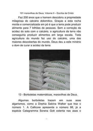 101 maravilhas de Deus, Volume II – Escriba de Cristo
Faz 200 anos que o homem descobriu a propriedade
milagrosa do calcário dolomitico. Graças a esta rocha
moída e comercializada em pó é que a terra pode produzir
alimento para 7 bilhões de pessoas. Sem a correção da
acidez do solo com o calcário, a agricultura da terra não
conseguiria produzir alimentos em larga escala. Toda
agricultura do mundo faz uso do calcário, uma das
maiores descobertas do mundo. Deus deu a este minério
o dom de curar a acidez da terra.
13 - Borboletas matemáticas, maravilhas de Deus.
Algumas borboletas trazem em suas asas
algarismos, como a Dirphia Sabina Walker que traz o
número 1. A Callicore apresenta o número 88, já a
espécie Catagramma Sorana Golt ostenta nas asas o
21
 