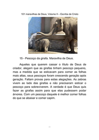 101 maravilhas de Deus, Volume II – Escriba de Cristo
15 - Pescoço da girafa. Maravilha de Deus.
Aqueles que querem cassar o título de Deus de
criador, alegam que as girafas tinham pescoço pequeno,
mas a medida que se esticavam para comer as folhas
mais altas, seus pescoços foram crescendo geração após
geração. Faltam provas para estas alegações. As zebras
vivem ao lado das girafas e não precisaram esticar o
pescoço para sobreviverem. A verdade é que Deus quis
fazer as girafas assim para que elas pudessem podar
árvores. Com um pescoço daquele é melhor comer folhas
do que se abaixar e comer capim.
23
 