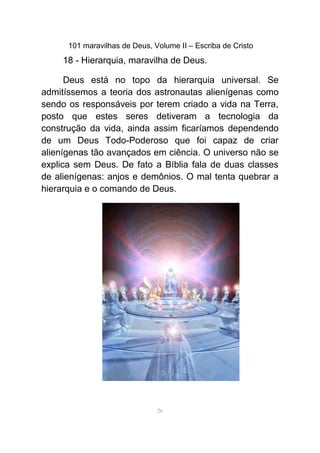 101 maravilhas de Deus, Volume II – Escriba de Cristo
18 - Hierarquia, maravilha de Deus.
Deus está no topo da hierarquia universal. Se
admitíssemos a teoria dos astronautas alienígenas como
sendo os responsáveis por terem criado a vida na Terra,
posto que estes seres detiveram a tecnologia da
construção da vida, ainda assim ficaríamos dependendo
de um Deus Todo-Poderoso que foi capaz de criar
alienígenas tão avançados em ciência. O universo não se
explica sem Deus. De fato a Bíblia fala de duas classes
de alienígenas: anjos e demônios. O mal tenta quebrar a
hierarquia e o comando de Deus.
26
 