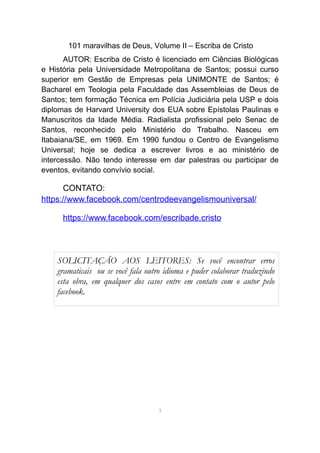 101 maravilhas de Deus, Volume II – Escriba de Cristo
AUTOR: Escriba de Cristo é licenciado em Ciências Biológicas
e História pela Universidade Metropolitana de Santos; possui curso
superior em Gestão de Empresas pela UNIMONTE de Santos; é
Bacharel em Teologia pela Faculdade das Assembleias de Deus de
Santos; tem formação Técnica em Polícia Judiciária pela USP e dois
diplomas de Harvard University dos EUA sobre Epístolas Paulinas e
Manuscritos da Idade Média. Radialista profissional pelo Senac de
Santos, reconhecido pelo Ministério do Trabalho. Nasceu em
Itabaiana/SE, em 1969. Em 1990 fundou o Centro de Evangelismo
Universal; hoje se dedica a escrever livros e ao ministério de
intercessão. Não tendo interesse em dar palestras ou participar de
eventos, evitando convívio social.
CONTATO:
https://www.facebook.com/centrodeevangelismouniversal/
https://www.facebook.com/escribade.cristo
3
SOLICITAÇÃO AOS LEITORES: Se você encontrar erros
gramaticais ou se você fala outro idioma e puder colaborar traduzindo
esta obra, em qualquer dos casos entre em contato com o autor pelo
facebook.
 