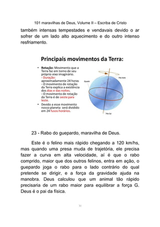 101 maravilhas de Deus, Volume II – Escriba de Cristo
também intensas tempestades e vendavais devido o ar
sofrer de um lado alto aquecimento e do outro intenso
resfriamento.
23 - Rabo do guepardo, maravilha de Deus.
Este é o felino mais rápido chegando a 120 km/hs,
mas quando uma presa muda de trajetória, ele precisa
fazer a curva em alta velocidade, aí é que o rabo
comprido, maior que dos outros felinos, entra em ação, o
guepardo joga o rabo para o lado contrário do qual
pretende se dirigir, e a força da gravidade ajuda na
manobra. Deus calculou que um animal tão rápido
precisaria de um rabo maior para equilibrar a força G.
Deus é o pai da física.
30
 