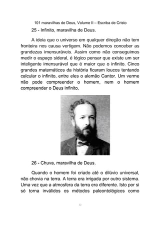 101 maravilhas de Deus, Volume II – Escriba de Cristo
25 - Infinito, maravilha de Deus.
A ideia que o universo em qualquer direção não tem
fronteira nos causa vertigem. Não podemos conceber as
grandezas imensuráveis. Assim como não conseguimos
medir o espaço sideral, é lógico pensar que existe um ser
inteligente imensurável que é maior que o infinito. Cinco
grandes matemáticos da história ficaram loucos tentando
calcular o infinito, entre eles o alemão Cantor. Um verme
não pode compreender o homem, nem o homem
compreender o Deus infinito.
26 - Chuva, maravilha de Deus.
Quando o homem foi criado até o dilúvio universal,
não chovia na terra. A terra era irrigada por outro sistema.
Uma vez que a atmosfera da terra era diferente. Isto por si
só torna inválidos os métodos paleontológicos como
32
 