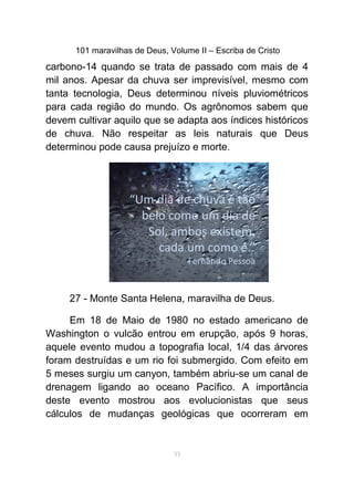 101 maravilhas de Deus, Volume II – Escriba de Cristo
carbono-14 quando se trata de passado com mais de 4
mil anos. Apesar da chuva ser imprevisível, mesmo com
tanta tecnologia, Deus determinou níveis pluviométricos
para cada região do mundo. Os agrônomos sabem que
devem cultivar aquilo que se adapta aos índices históricos
de chuva. Não respeitar as leis naturais que Deus
determinou pode causa prejuízo e morte.
27 - Monte Santa Helena, maravilha de Deus.
Em 18 de Maio de 1980 no estado americano de
Washington o vulcão entrou em erupção, após 9 horas,
aquele evento mudou a topografia local, 1/4 das árvores
foram destruídas e um rio foi submergido. Com efeito em
5 meses surgiu um canyon, também abriu-se um canal de
drenagem ligando ao oceano Pacífico. A importância
deste evento mostrou aos evolucionistas que seus
cálculos de mudanças geológicas que ocorreram em
33
 