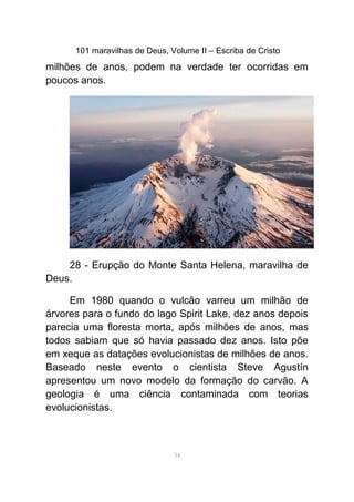 101 maravilhas de Deus, Volume II – Escriba de Cristo
milhões de anos, podem na verdade ter ocorridas em
poucos anos.
28 - Erupção do Monte Santa Helena, maravilha de
Deus.
Em 1980 quando o vulcão varreu um milhão de
árvores para o fundo do lago Spirit Lake, dez anos depois
parecia uma floresta morta, após milhões de anos, mas
todos sabiam que só havia passado dez anos. Isto põe
em xeque as datações evolucionistas de milhões de anos.
Baseado neste evento o cientista Steve Agustín
apresentou um novo modelo da formação do carvão. A
geologia é uma ciência contaminada com teorias
evolucionistas.
34
 