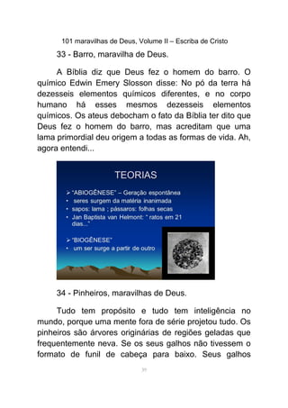 101 maravilhas de Deus, Volume II – Escriba de Cristo
33 - Barro, maravilha de Deus.
A Bíblia diz que Deus fez o homem do barro. O
químico Edwin Emery Slosson disse: No pó da terra há
dezesseis elementos químicos diferentes, e no corpo
humano há esses mesmos dezesseis elementos
químicos. Os ateus debocham o fato da Bíblia ter dito que
Deus fez o homem do barro, mas acreditam que uma
lama primordial deu origem a todas as formas de vida. Ah,
agora entendi...
34 - Pinheiros, maravilhas de Deus.
Tudo tem propósito e tudo tem inteligência no
mundo, porque uma mente fora de série projetou tudo. Os
pinheiros são árvores originárias de regiões geladas que
frequentemente neva. Se os seus galhos não tivessem o
formato de funil de cabeça para baixo. Seus galhos
39
 