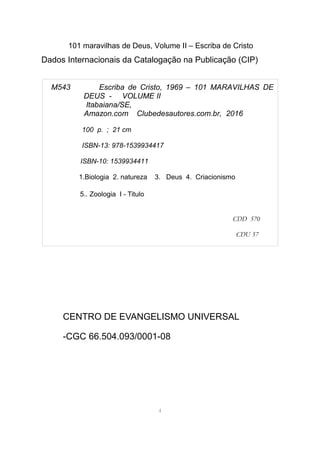 101 maravilhas de Deus, Volume II – Escriba de Cristo
Dados Internacionais da Catalogação na Publicação (CIP)
CENTRO DE EVANGELISMO UNIVERSAL
-CGC 66.504.093/0001-08
4
M543 Escriba de Cristo, 1969 – 101 MARAVILHAS DE
DEUS - VOLUME II
Itabaiana/SE,
Amazon.com Clubedesautores.com.br, 2016
100 p. ; 21 cm
ISBN-13: 978-1539934417
ISBN-10: 1539934411
1.Biologia 2. natureza 3. Deus 4. Criacionismo
5.. Zoologia I - Titulo
CDD 570
CDU 57
 