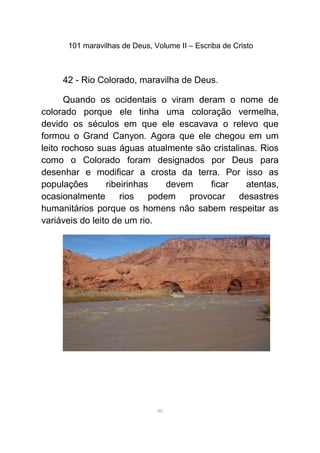 101 maravilhas de Deus, Volume II – Escriba de Cristo
42 - Rio Colorado, maravilha de Deus.
Quando os ocidentais o viram deram o nome de
colorado porque ele tinha uma coloração vermelha,
devido os séculos em que ele escavava o relevo que
formou o Grand Canyon. Agora que ele chegou em um
leito rochoso suas águas atualmente são cristalinas. Rios
como o Colorado foram designados por Deus para
desenhar e modificar a crosta da terra. Por isso as
populações ribeirinhas devem ficar atentas,
ocasionalmente rios podem provocar desastres
humanitários porque os homens não sabem respeitar as
variáveis do leito de um rio.
46
 