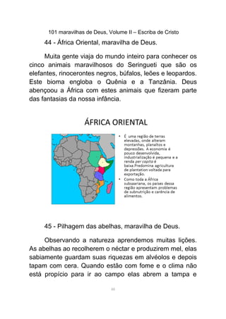 101 maravilhas de Deus, Volume II – Escriba de Cristo
44 - África Oriental, maravilha de Deus.
Muita gente viaja do mundo inteiro para conhecer os
cinco animais maravilhosos do Seringueti que são os
elefantes, rinocerontes negros, búfalos, leões e leopardos.
Este bioma engloba o Quênia e a Tanzânia. Deus
abençoou a África com estes animais que fizeram parte
das fantasias da nossa infância.
45 - Pilhagem das abelhas, maravilha de Deus.
Observando a natureza aprendemos muitas lições.
As abelhas ao recolherem o néctar e produzirem mel, elas
sabiamente guardam suas riquezas em alvéolos e depois
tapam com cera. Quando estão com fome e o clima não
está propício para ir ao campo elas abrem a tampa e
48
 