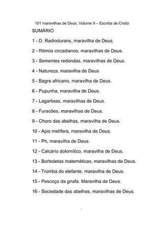 101 maravilhas de Deus, Volume II – Escriba de Cristo
SUMÁRIO
1 - D. Radiodurans, maravilha de Deus.
2 - Ritmos circadianos, maravilhas de Deus.
3 - Sementes redondas, maravilhas de Deus.
4 - Natureza, maravilha de Deus
5 - Bagre africano, maravilha de Deus.
6 - Pupunha, maravilha de Deus.
7 - Lagartixas, maravilhas de Deus.
8 - Furacões, maravilhas de Deus.
9 - Choro das abelhas, maravilha de Deus.
10 - Apis melífera, maravilha de Deus.
11 - Ph, maravilha de Deus.
12 - Calcário dolomítico, maravilha de Deus.
13 - Borboletas matemáticas, maravilhas de Deus.
14 - Tromba do elefante, maravilha de Deus.
15 - Pescoço da girafa. Maravilha de Deus.
16 - Sociedade das abelhas, maravilhas de Deus.
5
 