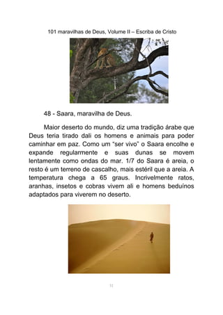 101 maravilhas de Deus, Volume II – Escriba de Cristo
48 - Saara, maravilha de Deus.
Maior deserto do mundo, diz uma tradição árabe que
Deus teria tirado dali os homens e animais para poder
caminhar em paz. Como um “ser vivo” o Saara encolhe e
expande regularmente e suas dunas se movem
lentamente como ondas do mar. 1/7 do Saara é areia, o
resto é um terreno de cascalho, mais estéril que a areia. A
temperatura chega a 65 graus. Incrivelmente ratos,
aranhas, insetos e cobras vivem ali e homens beduínos
adaptados para viverem no deserto.
51
 