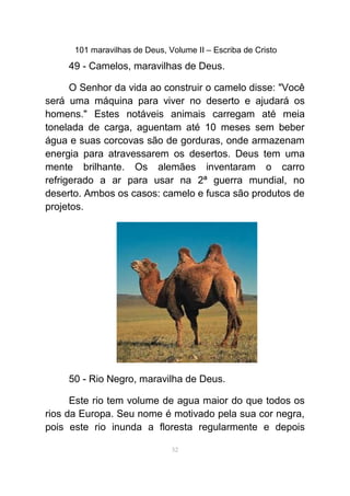 101 maravilhas de Deus, Volume II – Escriba de Cristo
49 - Camelos, maravilhas de Deus.
O Senhor da vida ao construir o camelo disse: "Você
será uma máquina para viver no deserto e ajudará os
homens." Estes notáveis animais carregam até meia
tonelada de carga, aguentam até 10 meses sem beber
água e suas corcovas são de gorduras, onde armazenam
energia para atravessarem os desertos. Deus tem uma
mente brilhante. Os alemães inventaram o carro
refrigerado a ar para usar na 2ª guerra mundial, no
deserto. Ambos os casos: camelo e fusca são produtos de
projetos.
50 - Rio Negro, maravilha de Deus.
Este rio tem volume de agua maior do que todos os
rios da Europa. Seu nome é motivado pela sua cor negra,
pois este rio inunda a floresta regularmente e depois
52
 