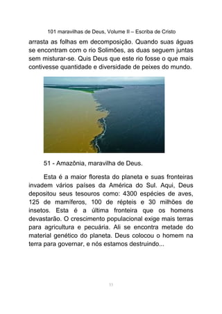 101 maravilhas de Deus, Volume II – Escriba de Cristo
arrasta as folhas em decomposição. Quando suas águas
se encontram com o rio Solimões, as duas seguem juntas
sem misturar-se. Quis Deus que este rio fosse o que mais
contivesse quantidade e diversidade de peixes do mundo.
51 - Amazônia, maravilha de Deus.
Esta é a maior floresta do planeta e suas fronteiras
invadem vários países da América do Sul. Aqui, Deus
depositou seus tesouros como: 4300 espécies de aves,
125 de mamíferos, 100 de répteis e 30 milhões de
insetos. Esta é a última fronteira que os homens
devastarão. O crescimento populacional exige mais terras
para agricultura e pecuária. Ali se encontra metade do
material genético do planeta. Deus colocou o homem na
terra para governar, e nós estamos destruindo...
53
 