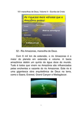101 maravilhas de Deus, Volume II – Escriba de Cristo
52 - Rio Amazonas, maravilha de Deus.
Com 6 mil km de extensão, o rio Amazonas é o
maior do planeta em extensão e volume. A bacia
amazônica detém um quinto da água doce do mundo.
Tudo é todos que vivem na Amazônia são influenciados
pelas enchentes e vazante do rio Amazonas. Este rio é
uma gigantesca obra arquitetônica de Deus na terra,
como o Saara, Everest, Grand Canyon e Madagáscar.
54
 