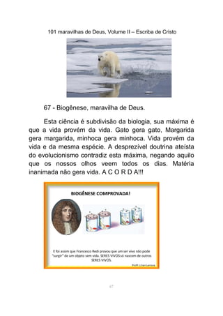 101 maravilhas de Deus, Volume II – Escriba de Cristo
67 - Biogênese, maravilha de Deus.
Esta ciência é subdivisão da biologia, sua máxima é
que a vida provém da vida. Gato gera gato, Margarida
gera margarida, minhoca gera minhoca. Vida provém da
vida e da mesma espécie. A desprezível doutrina ateísta
do evolucionismo contradiz esta máxima, negando aquilo
que os nossos olhos veem todos os dias. Matéria
inanimada não gera vida. A C O R D A!!!
67
 