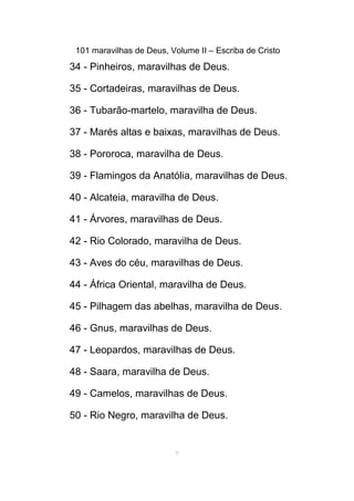 101 maravilhas de Deus, Volume II – Escriba de Cristo
34 - Pinheiros, maravilhas de Deus.
35 - Cortadeiras, maravilhas de Deus.
36 - Tubarão-martelo, maravilha de Deus.
37 - Marés altas e baixas, maravilhas de Deus.
38 - Pororoca, maravilha de Deus.
39 - Flamingos da Anatólia, maravilhas de Deus.
40 - Alcateia, maravilha de Deus.
41 - Árvores, maravilhas de Deus.
42 - Rio Colorado, maravilha de Deus.
43 - Aves do céu, maravilhas de Deus.
44 - África Oriental, maravilha de Deus.
45 - Pilhagem das abelhas, maravilha de Deus.
46 - Gnus, maravilhas de Deus.
47 - Leopardos, maravilhas de Deus.
48 - Saara, maravilha de Deus.
49 - Camelos, maravilhas de Deus.
50 - Rio Negro, maravilha de Deus.
7
 
