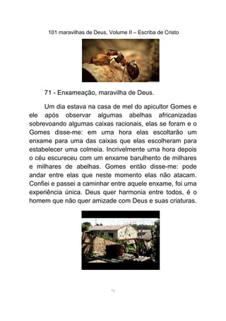 101 maravilhas de Deus, Volume II – Escriba de Cristo
71 - Enxameação, maravilha de Deus.
Um dia estava na casa de mel do apicultor Gomes e
ele após observar algumas abelhas africanizadas
sobrevoando algumas caixas racionais, elas se foram e o
Gomes disse-me: em uma hora elas escoltarão um
enxame para uma das caixas que elas escolheram para
estabelecer uma colmeia. Incrivelmente uma hora depois
o céu escureceu com um enxame barulhento de milhares
e milhares de abelhas. Gomes então disse-me: pode
andar entre elas que neste momento elas não atacam.
Confiei e passei a caminhar entre aquele enxame, foi uma
experiência única. Deus quer harmonia entre todos, é o
homem que não quer amizade com Deus e suas criaturas.
70
 
