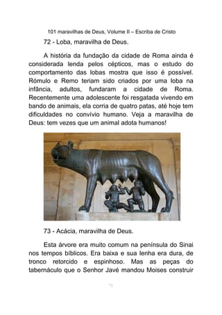 101 maravilhas de Deus, Volume II – Escriba de Cristo
72 - Loba, maravilha de Deus.
A história da fundação da cidade de Roma ainda é
considerada lenda pelos cépticos, mas o estudo do
comportamento das lobas mostra que isso é possível.
Rómulo e Remo teriam sido criados por uma loba na
infância, adultos, fundaram a cidade de Roma.
Recentemente uma adolescente foi resgatada vivendo em
bando de animais, ela corria de quatro patas, até hoje tem
dificuldades no convívio humano. Veja a maravilha de
Deus: tem vezes que um animal adota humanos!
73 - Acácia, maravilha de Deus.
Esta árvore era muito comum na península do Sinai
nos tempos bíblicos. Era baixa e sua lenha era dura, de
tronco retorcido e espinhoso. Mas as peças do
tabernáculo que o Senhor Javé mandou Moises construir
71
 