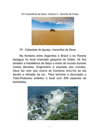 101 maravilhas de Deus, Volume II – Escriba de Cristo
75 - Cataratas do Iguaçu, maravilha de Deus.
Na fronteira entre Argentina e Brasil o rio Paraná
desagua no local chamado garganta do Diabo. Ali fica
também a hidrelétrica de Itaipu a maior do mundo durante
muitas décadas. Engenheiro e arquiteto dos mundos,
Deus faz com que ocorra ali inúmeros arco-íris ao dia
devido a refração da luz. Para terminar a decoração o
Todo-Poderoso enfeitou o local com 500 espécies de
borboletas.
73
 