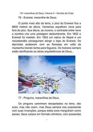 101 maravilhas de Deus, Volume II – Escriba de Cristo
76 - Everest, maravilha de Deus.
O ponto mais alto da terra, o pico do Everest fica a
8800 metros de altura. Ventanias espalham neve para
fora do pico. Sua altura, as nuvens, o contraste entre neve
e sombra cria uma paisagem deslumbrante. Em 1852 o
Everest foi medido. Em 1953 um nativo do Nepal e um
neozelandês conseguiram atingir o topo do Everest. Os
alpinistas acabaram com as florestas em volta da
montanha tirando lenha para fogueira. Os homens sempre
estão danificando as obras arquitetônicas de Deus...
77 - Pinguins, maravilhas de Deus.
Os pinguins caminham desajeitados na terra, são
aves, mas não voam, mas Deus sempre nos surpreende
com suas invenções, porque estas aves mergulham como
peixes. Seus corpos em formato cilíndrico, com possantes
74
 