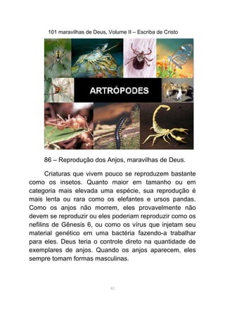 101 maravilhas de Deus, Volume II – Escriba de Cristo
86 – Reprodução dos Anjos, maravilhas de Deus.
Criaturas que vivem pouco se reproduzem bastante
como os insetos. Quanto maior em tamanho ou em
categoria mais elevada uma espécie, sua reprodução é
mais lenta ou rara como os elefantes e ursos pandas.
Como os anjos não morrem, eles provavelmente não
devem se reproduzir ou eles poderiam reproduzir como os
nefilins de Gênesis 6, ou como os vírus que injetam seu
material genético em uma bactéria fazendo-a trabalhar
para eles. Deus teria o controle direto na quantidade de
exemplares de anjos. Quando os anjos aparecem, eles
sempre tomam formas masculinas.
82
 