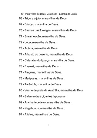 101 maravilhas de Deus, Volume II – Escriba de Cristo
68 - Trigo e o joio, maravilhas de Deus.
69 - Brincar, maravilha de Deus.
70 - Banhos das formigas, maravilhas de Deus.
71 - Enxameação, maravilha de Deus.
72 - Loba, maravilha de Deus.
73 - Acácia, maravilha de Deus.
74 - Arbusto do deserto, maravilha de Deus.
75 - Cataratas do Iguaçu, maravilha de Deus.
76 - Everest, maravilha de Deus.
77 - Pinguins, maravilhas de Deus.
78 - Mariposas, maravilhas de Deus.
79 - Tarântula, maravilha de Deus.
80 - Verme de praia da Austrália, maravilha de Deus.
81 - Salamandras gigantes japonesas.
82 - Aranha tecedeira, maravilha de Deus.
83 - Negabunus, maravilha de Deus.
84 - Afídios, maravilhas de Deus.
9
 