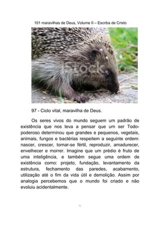 101 maravilhas de Deus, Volume II – Escriba de Cristo
97 - Ciclo vital, maravilha de Deus.
Os seres vivos do mundo seguem um padrão de
existência que nos leva a pensar que um ser Todo-
poderoso determinou que grandes e pequenos, vegetais,
animais, fungos e bactérias respeitem a seguinte ordem:
nascer, crescer, tornar-se fértil, reproduzir, amadurecer,
envelhecer e morrer. Imagine que um prédio é fruto de
uma inteligência, e também segue uma ordem de
existência como: projeto, fundação, levantamento da
estrutura, fechamento das paredes, acabamento,
utilização até o fim da vida útil e demolição. Assim por
analogia percebemos que o mundo foi criado e não
evoluiu acidentalmente.
91
 