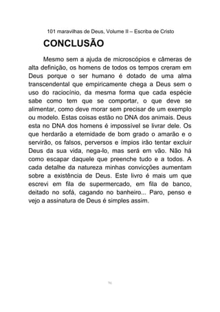 101 maravilhas de Deus, Volume II – Escriba de Cristo
CONCLUSÃO
Mesmo sem a ajuda de microscópios e câmeras de
alta definição, os homens de todos os tempos creram em
Deus porque o ser humano é dotado de uma alma
transcendental que empiricamente chega a Deus sem o
uso do raciocínio, da mesma forma que cada espécie
sabe como tem que se comportar, o que deve se
alimentar, como deve morar sem precisar de um exemplo
ou modelo. Estas coisas estão no DNA dos animais. Deus
esta no DNA dos homens é impossível se livrar dele. Os
que herdarão a eternidade de bom grado o amarão e o
servirão, os falsos, perversos e ímpios irão tentar excluir
Deus da sua vida, nega-lo, mas será em vão. Não há
como escapar daquele que preenche tudo e a todos. A
cada detalhe da natureza minhas convicções aumentam
sobre a existência de Deus. Este livro é mais um que
escrevi em fila de supermercado, em fila de banco,
deitado no sofá, cagando no banheiro... Paro, penso e
vejo a assinatura de Deus é simples assim.
96
 