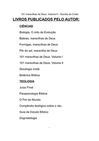 101 maravilhas de Deus, Volume II – Escriba de Cristo
LIVROS PUBLICADOS PELO AUTOR:
CIÊNCIAS
Biologia, O mito da Evolução
Baleias, maravilhas de Deus
Formigas, maravilhas de Deus
Pôr do sol, maravilha de Deus
101 maravilhas de Deus, Volume I
101 maravilhas de Deus, Volume II
Sexologia cristã
Botânica Bíblica
TEOLOGIA
Juízo Final
Parapsicologia Bíblica
O Fim do Mundo
Compêndio teológico sobre o véu
Guia de Estudo Bíblico
Dogmatologia
97
 