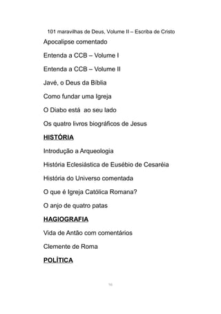 101 maravilhas de Deus, Volume II – Escriba de Cristo
Apocalipse comentado
Entenda a CCB – Volume I
Entenda a CCB – Volume II
Javé, o Deus da Bíblia
Como fundar uma Igreja
O Diabo está ao seu lado
Os quatro livros biográficos de Jesus
HISTÓRIA
Introdução a Arqueologia
História Eclesiástica de Eusébio de Cesaréia
História do Universo comentada
O que é Igreja Católica Romana?
O anjo de quatro patas
HAGIOGRAFIA
Vida de Antão com comentários
Clemente de Roma
POLÍTICA
98
 