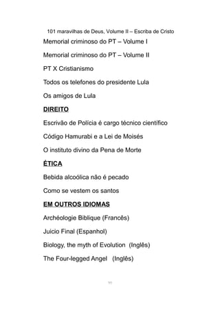 101 maravilhas de Deus, Volume II – Escriba de Cristo
Memorial criminoso do PT – Volume I
Memorial criminoso do PT – Volume II
PT X Cristianismo
Todos os telefones do presidente Lula
Os amigos de Lula
DIREITO
Escrivão de Polícia é cargo técnico científico
Código Hamurabi e a Lei de Moisés
O instituto divino da Pena de Morte
ÉTICA
Bebida alcoólica não é pecado
Como se vestem os santos
EM OUTROS IDIOMAS
Archéologie Biblique (Francês)
Juicio Final (Espanhol)
Biology, the myth of Evolution (Inglês)
The Four-legged Angel (Inglês)
99
 