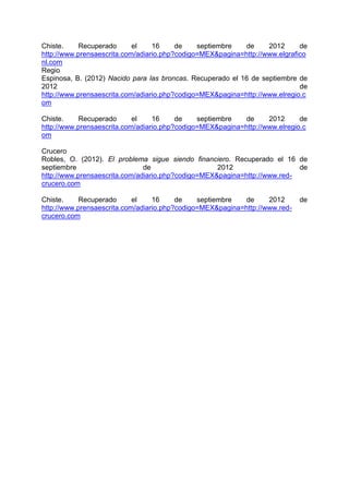 Chiste.     Recuperado      el    16     de    septiembre   de     2012      de
http://www.prensaescrita.com/adiario.php?codigo=MEX&pagina=http://www.elgrafico
nl.com
Regio
Espinosa, B. (2012) Nacido para las broncas. Recuperado el 16 de septiembre de
2012                                                                         de
http://www.prensaescrita.com/adiario.php?codigo=MEX&pagina=http://www.elregio.c
om

Chiste.     Recuperado      el    16     de    septiembre   de     2012      de
http://www.prensaescrita.com/adiario.php?codigo=MEX&pagina=http://www.elregio.c
om

Crucero
Robles, O. (2012). El problema sigue siendo financiero. Recuperado el 16 de
septiembre                     de                   2012                   de
http://www.prensaescrita.com/adiario.php?codigo=MEX&pagina=http://www.red-
crucero.com

Chiste.     Recuperado      el    16     de    septiembre   de     2012      de
http://www.prensaescrita.com/adiario.php?codigo=MEX&pagina=http://www.red-
crucero.com
 