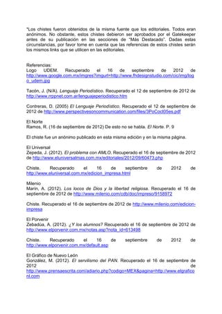 *Los chistes fueron obtenidos de la misma fuente que los editoriales. Todos eran
anónimos. No obstante, estos chistes debieron ser aprobados por el Gatekeeper
antes de su publicación en las secciones de “Más Destacado”. Dadas estas
circunstancias, por favor tome en cuenta que las referencias de estos chistes serán
los mismos links que se utilicen en las editoriales.


Referencias:
Logo     UDEM.     Recuperado    el  16     de   septiembre     de   2012      de
http://www.google.com.mx/imgres?imgurl=http://www.fhdesignstudio.com/cic/img/log
o_udem.jpg

Tacón, J. (N/A). Lenguaje Periodístico. Recuperado el 12 de septiembre de 2012 de
http://www.rrppnet.com.ar/lenguajeperiodistico.htm

Contreras, D. (2005) El Lenguaje Periodístico. Recuperado el 12 de septiembre de
2012 de http://www.perspectivesoncommunication.com/files/3PoCoct05es.pdf

El Norte
Ramos, R. (16 de septiembre de 2012) De esto no se habla. El Norte. P. 9

El chiste fue un anónimo publicado en esta misma edición y en la misma página.

El Universal
Zepeda, J. (2012). El problema con AMLO. Recuperado el 16 de septiembre de 2012
de http://www.eluniversalmas.com.mx/editoriales/2012/09/60473.php

Chiste.     Recuperado      el    16     de     septiembre     de      2012      de
http://www.eluniversal.com.mx/edicion_impresa.html

Milenio
Marín, A. (2012). Los locos de Dios y la libertad religiosa. Recuperado el 16 de
septiembre de 2012 de http://www.milenio.com/cdb/doc/impreso/9158972

Chiste. Recuperado el 16 de septiembre de 2012 de http://www.milenio.com/edicion-
impresa

El Porvenir
Zebadúa, A. (2012). ¿Y los alumnos? Recuperado el 16 de septiembre de 2012 de
http://www.elporvenir.com.mx/notas.asp?nota_id=613498

Chiste.     Recuperado     el     16     de     septiembre     de     2012       de
http://www.elporvenir.com.mx/default.asp

El Gráfico de Nuevo León
González, M. (2012). El servilismo del PAN. Recuperado el 16 de septiembre de
2012                                                                         de
http://www.prensaescrita.com/adiario.php?codigo=MEX&pagina=http://www.elgrafico
nl.com
 