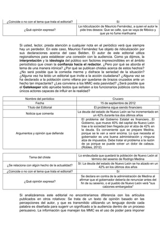 ¿Coincide o no con el tema que trata el editorial?                               Sí
                                                     La ridiculización de Mauricio Fernández, a quien el autor le
             ¿Qué opinión expresa?                    pide tres deseos: Que se calle, que se vaya de México y
                                                                      que ya no fume marihuana


         Si usted, lector, presta atención a cualquier nota en el periódico verá que siempre
         hay un perdedor. En este caso, Mauricio Fernández fue objeto de ridiculización por
         sus declaraciones acerca del caso Belden. El autor de este editorial utiliza
         regionalismos para establecer una conexión con la audiencia. Como ya dijimos, la
         interpretación y la ideología del público son factores imprescindibles en el ámbito
         periodístico que crean la confianza hacia el redactor. ¿Pero por qué se aborda el
         tema de una manera irónica? ¿Por qué se publican chistes acerca de estos hechos?
         ¿No será posible que la comedia merme y disfrace la seriedad de la situación?
         ¿Alguna vez ha leído un editorial que invite a la acción ciudadana? ¿Alguna vez se
         ha declarado a la población como villana por quedarse de brazos cruzados ante un
         hecho tan impactante? ¿Les conviene a los MMC esta pasividad? ¿Será posible que
         el Gatekeeper sólo apruebe textos que señalen a los funcionarios públicos como los
         únicos actores capaces de influir en la realidad?

              Nombre del periódico                                             Crucero
                     Fecha                                             15 de septiembre de 2012
               Título del Editorial                               El problema sigue siendo financiero
                                                     La deuda del estado de Nuevo León se ha incrementado en
              Noticia que comenta
                                                                 un 42% durante los dos últimos años
                                                        El problema del Gobierno Estatal es financiero…El
                                                        Gobierno, que mueve 40% del capital de Nuevo León
                                                        trae a la sociedad bien fregada por el alza de 42% en
                                                        la deuda. Es conveniente que se prepare Medina,
      Argumentos y opinión que defiende                 porque se le van a venir encima. Lo que necesita el
                                                        gobernador es una buena administración y ninguna
                                                        alza de impuestos. Debe tratar el problema a la razón
                                                        de ya porque se puede volver un dolor de cabeza.
                                                        (Robles, 2012)

                                                     Lo endeudada que quedará la población de Nuevo León al
                Tema del chiste
                                                               término del sexenio de Rodrigo Medina
                                                     Sí: La deuda del estado de Nuevo León se ha alzado en un
¿Se relaciona con algún hecho de la actualidad?
                                                                    42% en los últimos dos años
¿Coincide o no con el tema que trata el editorial?                               Sí
                                                       Se declara en contra de la administración de Medina al
                                                      afirmar que el gobernador debería de renunciar antes del
             ¿Qué opinión expresa?
                                                       fin de su sexenio, o el pueblo de Nuevo León verá "sus
                                                                       calzones embargados"

         Si analizáramos este editorial no encontraríamos diferencia con los artículos
         publicados en otros rotativos: Se trata de un texto de opinión basado en las
         percepciones del autor, y que es transmitido utilizando un lenguaje donde cada
         palabra es diseñada para sugerir un significado a la audiencia dentro de un proceso
         persuasivo. La información que manejan los MMC es el uso de poder para imponer
 