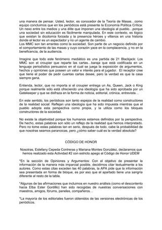 una manera de pensar. Usted, lector, es conocedor de la Teoría de Masas…como
equipo concluimos que en los periódicos está presente la Economía Política Crítica:
Un nexo entre los medios y una élite que imponen una ideología al pueblo…porque
una sociedad sin educación es fácilmente manipulada. En este contexto, es lógico
que existan la dicotomía forzada y la presencia héroes y villanos en una historia
donde el lector es un espectador y no un agente de cambio.
Los MMC son tan errantes como la sociedad. Son parte de un negocio definido por
el comportamiento de las masas y cuyo corazón yace en la complacencia, y no en la
beneficencia, de la audiencia.

Imagine que todo este fenómeno mediático es una partida de 21 Blackjack: Los
MMC son el croupier que reparte las cartas…baraja que está codificada en un
lenguaje periodístico persuasivo en el cual se juega la exposición de argumentos,
hechos y opiniones que poseen un valor e interés para el jugador. El receptor cree
que tiene el poder de pedir cuantas cartas desee, pero la verdad es que la casa
siempre gana.

Entienda, lector, que no importa si el croupier entrega un As, Queen, Jack o King
porque realmente sólo está ofreciendo una ideología que ha sido aprobada por un
Gatekeeper y que se disfraza en la forma de noticia, editorial, crónica, entrevista…

En este sentido, los periódicos son tanto espejos de la realidad como constructores
de la realidad social: Reflejan una ideología que ha sido impuesta mientras que el
pueblo adopta esta perspectiva como propia, y la utiliza como los bloques
constructores de la sociedad.

No existe la objetividad porque los humanos estamos definidos por la perspectiva.
De hecho, estas palabras son sólo un reflejo de la realidad que hemos interpretado.
Pero no tome estas palabras tan en serio, después de todo, cabe la probabilidad de
que nosotras seamos paranoicas, pero ¿cómo saber cuál es la verdad absoluta?


                               CÓDIGO DE HONOR

Nosotras, Estefany Cepeda Contreras y Mariana Montes González, declaramos que
 hemos realizado esta Actividad #2 con estricto apego al Código de Honor UDEM

*En la sección de Opiniones y Argumentos: Con el objetivo de presentar la
información de la manera más imparcial posible, decidimos citar textualmente a los
autores. Como estas citas exceden las 40 palabras, la APA pide que la información
sea presentada en forma de bloque, es por eso que el apartado tiene una sangría
diferente al resto de la tabla.

*Algunas de las afirmaciones que incluimos en nuestro análisis (como el descontento
hacia Elba Ester Gordillo) han sido recogidas de nuestras conversaciones con
maestros, amigos, fórums, paneles, compañeros…

*La mayoría de los editoriales fueron obtenidos de las versiones electrónicas de los
periódicos.
 