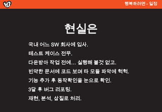 행복려면 - 일정




          현실은
국내 어느 SW 회사에 입사.
테스트 켶이스 전무.
다운받아 작업 전에… 실행해 볼것 없고.
빈약한 문서에 코드 보며 타 모듈 파악에 헉헉.
기능 추가 후 동작확인을 눈으로 확인.
3달 후 버그 리포팅.
재현, 분석, 삽질로 처리.
 
