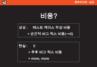 행복려면 - 일정




             비용?
상상 :     테스트 켶이스 작성 비용
       + 순간적 버그 픽스 비용(~=0)


현실 :     0
       + 추후 버그 픽스 비용
       + more, more
 