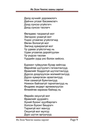 Их Эзэн Чингис хааны зарлиг
Их Эзэн Чингис хааны зарлиг Page 9
Далд хүчнийг доромжлогч
Дайчнн угсааг басамжлагч
Дээд сүнсээ үгүйсгэгч
Доод сүнсээ таслагч
Өвгөдөөс тасраагүй мэт
Эмгэдээс унаагүй мэт
Үндэс угсаагаа үгүйсгэгчид
Өвгөн болохгүй мэт
Эмгэнд хувирахгүй мэт
Үр удмаа үгүйсгэгчид нь
Удам угсаагаа доройтуулан
Үр үндсээ таслан
Үүрдийн үүрд үнс болон хийснэ.
Бурханг гуйвуулан бузар хийгсэд
Өөрнйгөө шүтүүлэгч гэгээнтэнгүүд
Өрөөлийг боддоггүй шүтлэгтэнгүүд
Дүрсээ дээдлүүлсэн мэлмийтэнгүүд
Дүрээ хувиргасан араатангууд
Ном сахиагүй буянтангууд
Номхон байгаагүй тарнитангууд нь
Өндрөөс өндөрт өргөмжлүүлэн
Өлмийгөө харахаа байхад нь
Өөрийн оюунгүй мэт
Өрөөлийг дуурайгч
Хүний бүхэнг хуулбарлагч
Хэлсэн бүхэнг бишрэгч
Тархигүй мэт мангуу
Оюунгүй мэт мулгуу
Дүрс шүтэх эргүүнүүд
 