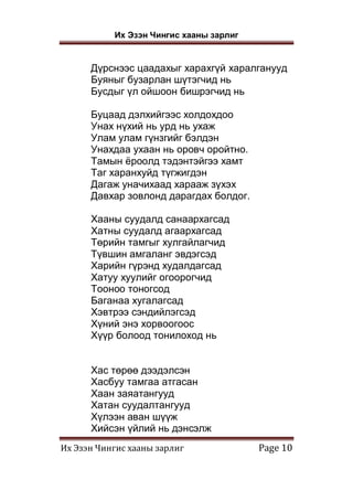 Их Эзэн Чингис хааны зарлиг
Их Эзэн Чингис хааны зарлиг Page 10
Дүрснээс цаадахыг харахгүй харалганууд
Буяныг бузарлан шүтэгчид нь
Бусдыг үл ойшоон бишрэгчид нь
Буцаад дэлхийгээс холдохдоо
Унах нүхий нь урд нь ухаж
Улам улам гүнзгийг бэлдэн
Унахдаа ухаан нь оровч оройтно.
Тамын ёроолд тэдэнтэйгээ хамт
Таг харанхуйд түгжигдэн
Дагаж уначихаад харааж зүхэх
Давхар зовлонд дарагдах болдог.
Хааны суудалд санаархагсад
Хатны суудалд агаархагсад
Төрийн тамгыг хулгайлагчид
Түвшин амгаланг эвдэгсэд
Харийн гүрэнд худалдагсад
Хатуу хуулийг огоорогчид
Тооноо тоногсод
Баганаа хугалагсад
Хэвтрээ сэндийлэгсэд
Хүний энэ хорвоогоос
Хүүр болоод тонилоход нь
Хас төрөө дээдэлсэн
Хасбуу тамгаа атгасан
Хаан заяатангууд
Хатан суудалтангууд
Хүлээн аван шүүж
Хийсэн үйлий нь дэнсэлж
 