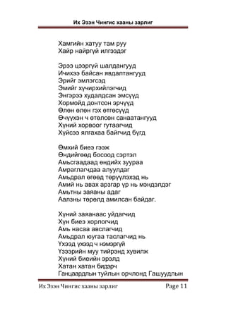 Их Эзэн Чингис хааны зарлиг
Их Эзэн Чингис хааны зарлиг Page 11
Хамгийн хатуу там руу
Хайр найргүй илгээдэг
Эрээ цээргүй шалдангууд
Ичихээ байсан явдалтангууд
Эрийг эмлэгсэд
Эмийг хүчирхийлэгчид
Энгэрээ худалдсан эмсүүд
Хормойд донтсон эрчүүд
Өлөн өлөн гэх өтгөсүүд
Өчүүхэн ч өтөлсөн санаатангууд
Хүний хорвоог гутаагчид
Хүйсээ ялгахаа байгчид бүгд
Өмхий биеэ гээж
Өндийгөөд босоод сэртэл
Амьсгаадаад өндийх зуураа
Амраглагчдаа алуулдаг
Амьдрал өгөөд төрүүлэхэд нь
Амий нь авах арзгар үр нь мэндэлдэг
Амьтны заяаны адаг
Аалзны төрөлд амилсан байдаг.
Хүний заяанаас уйдагчид
Хүн биеэ хорлогчид
Амь насаа авслагчид
Амьдрал юугаа таслагчид нь
Үхээд үхээд ч нэмэргүй
Үзээрийн муу тийрэнд хувилж
Хүний биеийн эрэлд
Хатан хатан бидэрч
Ганцаардлын туйлын орчлонд Гашуудлын
 