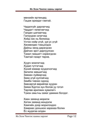 Их Эзэн Чингис хааны зарлиг
Их Эзэн Чингис хааны зарлиг Page 12
мөнхийн ертөнцөд
Гацаж орхидог гэмтэй.
Чадалгүйг дарлагчид
Чаддагт гөлөгнөгчид
Галдан шатаагчид
Галзууран алагчид
Хойд нас нь болоход
Унтах нойр үгүй, уух ус үгүй
Хөнөөлдөн тэмцэлдэх
Дайны хөлд дарагдсан
Дайчин эрст дарлуулсан
Тахал гамшигт нэрвэгдсэн
Тамтай газарт төрнө.
Хуурч мэхлэгчид
Худал гүтгэгчид
Хүний юмаар хүүдэгнэгчид
Залилж завшигчид
Заваан луйварчид
Заяа үгүй хулгайчид
Замба тивээс одоод
Завсаргүй өөрийгөө хууран
Заяах бүртээ хүн болов уу гэтэл
Төрлөө арилжин хувилагч
Түмэн амьтны заяаг дамжих болдог.
Хаан заяанд морилж
Хатан заяанд мэндэлж
Хамгийн дээр морилохдоо
Хамраас доошхоо харахаа болин
Ёс жудагаа алдан
 