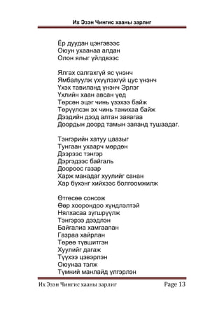 Их Эзэн Чингис хааны зарлиг
Их Эзэн Чингис хааны зарлиг Page 13
Ёр дуудан цэнгэвээс
Оюун ухаанаа алдан
Олон ялыг үйлдвээс
Ялгах салгахгүй яс үнэнч
Ямбалуулж үхүүлэхгүй цус үнэнч
Үхэх тавиланд үнэнч Эрлэг
Үхлийн хаан авсан үед
Төрсөн эцэг чинь үзэхээ байж
Төрүүлсэн эх чинь танихаа байж
Дээдийн дээд алтан заяагаа
Доордын доорд тамын заяанд тушаадаг.
Тэнгэрийн хатуу цаазыг
Тунгаан ухаарч мөрдөн
Дээрээс тэнгэр
Дэргэдээс байгаль
Доороос газар
Харж манадаг хуулийг санан
Хар бүхэнг хийхээс болгоомжилж
Өтгөсөө сонсож
Өөр хоорондоо хүндлэлтэй
Нялхасаа зүгшрүүлж
Тэнгэрээ дээдлэн
Байгалиа хамгаапан
Газраа хайрлан
Төрөө түвшитгэн
Хуулийг дагаж
Түүхээ цэвэрлэн
Оюунаа тэлж
Түмний манлайд үлгэрлэн
 