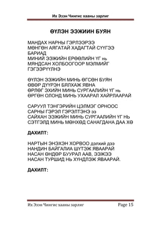 Их Эзэн Чингис хааны зарлиг
Их Эзэн Чингис хааны зарлиг Page 15
ӨҮЛЭН ЭЭЖИИН БУЯН
МАНДАХ НАРНЫ ГЭРЛЭЭРЭЭ
МӨНГӨН АЯГАТАЙ ХАДАГТАЙ СҮҮГЭЭ
БАРИАД
МИНИЙ ЭЭЖИЙН ЕРӨӨЛИЙН ҮГ нь
МЯНДСАН ХОЛБООГООР МЭЛМИЙГ
ГЭГЭЭРҮҮЛНЭ
ӨҮЛЭН ЭЭЖИЙН МИНЬ ӨГСӨН БУЯН
ӨВӨР ДҮҮРЭН БЯЛХАЖ ЯВНА
ӨРЛӨГ ЭХИЙН МИНЬ СУРГААЛИЙН ҮГ нь
ӨРГӨН ОЛОНД МИНЬ УХААРАЛ ХАЙРЛААРАЙ
САРУУЛ ТЭНГЭРИЙН ЦЭЛМЭГ ОРНООС
САРНЫ ГЭРЭЛ ГЭРЭЛТЭНЭ ээ
САЙХАН ЭЭЖИЙН МИНЬ СУРГААЛИЙН ҮГ НЬ
СЭТГЭЛД МИНЬ МӨНХӨД САНАГДАНА ДАА ХӨ
ДАХИЛТ:
НАРТЫН ЭНЭХЭН ХОРВОО дэлхий дээ
НАНДИН БАЙГАЛИА ШҮТЭЖ ЯВААРАЙ
НАСАН ӨНДӨР БУУРАЛ ААВ, ЭЭЖЭЭ
НАСАН ТУРШИД НЬ ХҮНДЛЭЖ ЯВААРАЙ.
ДАХИЛТ:
 