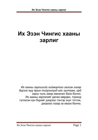 Их Эзэн Чингис хааны зарлиг
Их Эзэн Чингис хааны зарлиг Page 1
Их Эзэн Чингис хааны
зарлиг
Их хааны зарлигийг хоймортоо залсан газар
бүрээс муу ёрын тийрэнгүүд айн зугтааж, орд
харш чинь амар амгалан байх болно.
Их хааны зарлигийг дагаж мөрдөн, түмэнд
түгээсэн хүн бүрийг дээрээс тэнгэр эцэг тэтгэж,
доороос газар эх ивээх болно.
 