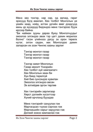 Их Эзэн Чингис хааны зарлиг
Их Эзэн Чингис хааны зарлиг Page 2
Мөнх хөх тэнгэр, нар сар, од мичид, гариг
эрхсүуд бүгд амилап, Хөх толбот Монголын үе
үеийн хаад, ноёд, алтан ургийн өвөг дээдсүүд
минь үр хүүхдүүд бидэндээ мөнх тэнгэрээс бууж
ирсээр байна.
“Би найман зууны дараа буюу Монголчуудыг
эмээлээ элгэндээ авах тэр цагт дахин морилох
болно” гэсэн үгийнхээ дагуу эх орон төрөлх
нутаг, элгэн садан, хөх Монголдоо дахин
заларсан их эзэн Чингис хааны зарлиг
Тэнгэр монгол газар
Тэнгэр монгол газар
Тэнгэр монгол газар
Тэнгэр заяат Монголын
Газар ивээлт Үнхэрийн
Хөх толбот хүй хамгаалагч
Хөх Монголын хаан би
Хүн биед төрөлгүй
Хий бие сүнсэндээ хувилан
Эмээлээ элгэндээ авсан
Эх өлгийдөө эргэн төрлөө
Хөх тэнгэрийн зарлигаар
Хөрст дэлхийн хүсэлтээр
Хүний орчлонд буухдаа
Мөнх тэнгэрийг сануулах гэж
Мартагдсан түүхээ сэргээх гэж
Маргаашийн нарыг харуулах гэж
Дэлхий ээжээ хамгаалах гэж
 