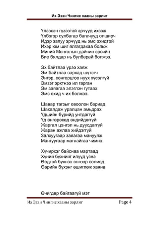 Их Эзэн Чингис хааны зарлиг
Их Эзэн Чингис хааны зарлиг Page 4
Үлээсэн гүзээтэй эрчүүд ихсэж
Үлбэгэр сулбагар багачууд олширч
Идэр запуу эрчүүд нь эмс охидтой
Ихэр юм шиг ялгагдахаа больж
Миний Монголын дайчин эрсийн
Бие бялдар нь булбарай болжээ.
Эх байтлаа үрээ хаяж
Эм байтлаа сархад шүтэгч
Энгэр, хонгорцгоо нуух хүсэлгүй
Эмзэг эрхтнээ ил гарган
Эм заяагаа элэглэн гутаах
Эмс охид ч их болжээ.
Шавар тагзыг овоолон бариад
Шахалдаж уралцан амьдрах
Үдшийн бүрийд унтдаггүй
Үд өнгөрөхөд өндийдөггүй
Жаргал цэнгэл нь дуусдаггүй
Жаран ажлаа хийдэггүй
Залхуугаар заяагаа мануулж
Мангуугаар магнайгаа чимнэ.
Хүчирхэг байснаа мартаад
Хүний бүхнийг илүүд үзнэ
Өөдтэй бүхнээ өнгөөр солиод
Өөрийн бүхэнг өшиглөж хаяна
Өчигдөр байгаагүй мэт
 
