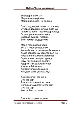 Их Эзэн Чингис хааны зарлиг
Их Эзэн Чингис хааны зарлиг Page 5
Өнөөдөр л байх мэт
Маргааш ирэхгүй мэт
Марган цэцэрхэгч их болжээ
Сүнсээ худалдан саваа дүүргэгчид
Сүүдрээ арилжин сүг захиалагчид
Голомтоо тонон гараа бузарлагсад
Газраа ухан авсаа ирэгчид
Баасаар дүүрсэн гузээгээ
Буян хэмээн эндүүрэгчид
Май л гэвэл аваад байх
Өгье л гэвэл үнсээд байх
Хормойгоон тосон хохимойгоо өгөгч
Хэзээ хаанаас юу хайрлах бол гэж
Амаа ангайн алхайн хэвтэгчид
Гараа тосон гансарч суугчид
Ядуу гэж өөрийгөө өмөөрч
Ядарсан гэж зальхай загнагч
Хэн нь ч бай та нар
Хийсэн үйлийнхээ хариуг
Хэлүүлж байж ухаарах юун.
Хөх монголын үрс минь
Сэр сэр сэр
Тэнгэрээс заяатайгаа сана
Эрлэгээс томилгоотойгоо мэд
Сэр сэр сэр
Хөх толбот үрс минь
Дээдийн дээд өвгөд чинь
 