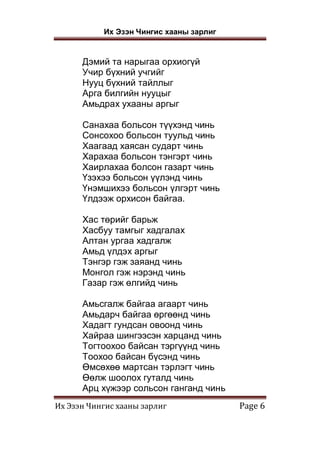 Их Эзэн Чингис хааны зарлиг
Их Эзэн Чингис хааны зарлиг Page 6
Дэмий та нарыгаа орхиогүй
Учир бүхний учгийг
Нууц бүхний тайллыг
Арга билгийн нууцыг
Амьдрах ухааны аргыг
Санахаа больсон түүхэнд чинь
Сонсохоо больсон туульд чинь
Хаагаад хаясан сударт чинь
Харахаа больсон тэнгэрт чинь
Хаирлахаа болсон газарт чинь
Үзэхээ больсон үүлэнд чинь
Үнэмшихээ больсон үлгэрт чинь
Үлдээж орхисон байгаа.
Хас төрийг барьж
Хасбуу тамгыг хадгалах
Алтан ургаа хадгалж
Амьд үлдэх аргыг
Тэнгэр гэж заяанд чинь
Монгол гэж нэрэнд чинь
Газар гэж өлгийд чинь
Амьсгалж байгаа агаарт чинь
Амьдарч байгаа өргөөнд чинь
Хадагт гундсан овоонд чинь
Хайраа шингээсэн харцанд чинь
Тогтоохоо байсан тэргүүнд чинь
Тоохоо байсан бүсэнд чинь
Өмсөхөө мартсан тэрлэгт чинь
Өөлж шоолох гуталд чинь
Арц хүжээр сольсон ганганд чинь
 